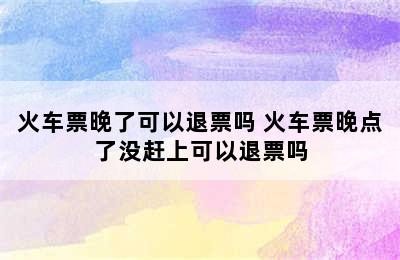 火车票晚了可以退票吗 火车票晚点了没赶上可以退票吗